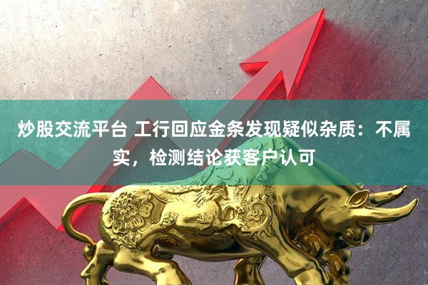 炒股交流平台 工行回应金条发现疑似杂质：不属实，检测结论获客户认可