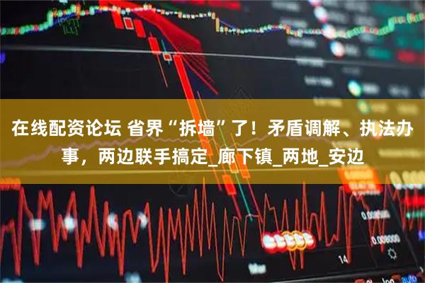 在线配资论坛 省界“拆墙”了！矛盾调解、执法办事，两边联手搞定_廊下镇_两地_安边