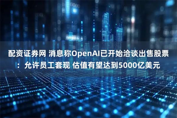 配资证券网 消息称OpenAI已开始洽谈出售股票：允许员工套现 估值有望达到5000亿美元