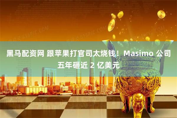 黑马配资网 跟苹果打官司太烧钱！Masimo 公司五年砸近 2 亿美元