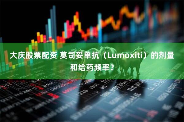 大庆股票配资 莫司妥单抗（Lumoxiti）的剂量和给药频率？