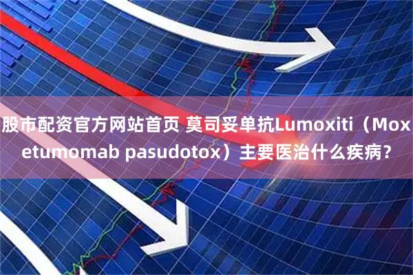 股市配资官方网站首页 莫司妥单抗Lumoxiti（Moxetumomab pasudotox）主要医治什么疾病？