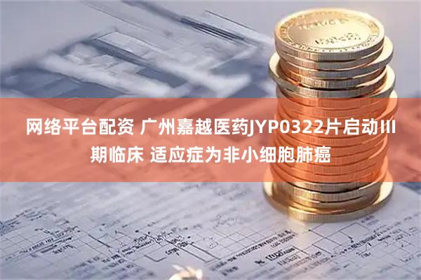 网络平台配资 广州嘉越医药JYP0322片启动Ⅲ期临床 适应症为非小细胞肺癌
