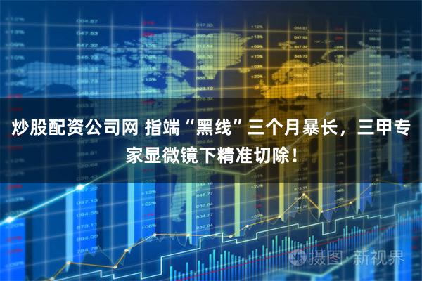 炒股配资公司网 指端“黑线”三个月暴长，三甲专家显微镜下精准切除！