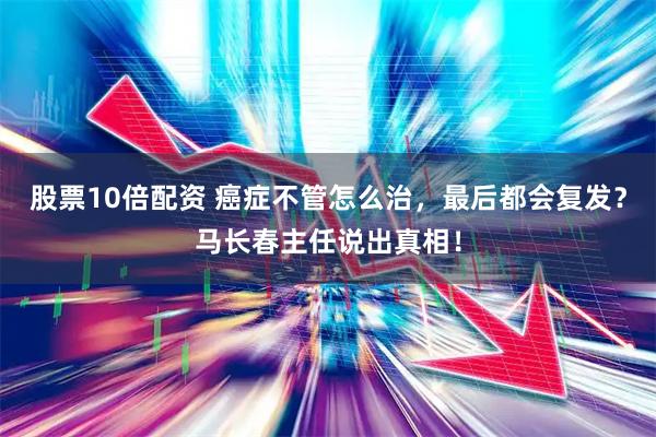 股票10倍配资 癌症不管怎么治，最后都会复发？马长春主任说出真相！