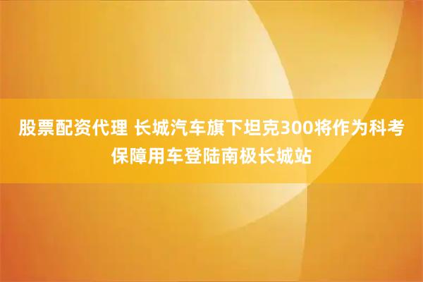 股票配资代理 长城汽车旗下坦克300将作为科考保障用车登陆南极长城站