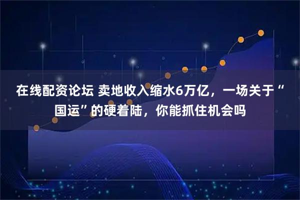 在线配资论坛 卖地收入缩水6万亿，一场关于“国运”的硬着陆，你能抓住机会吗